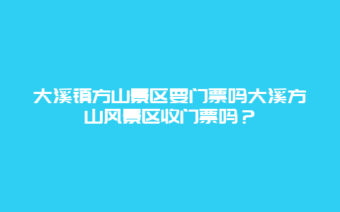 大溪鎮方山景區要門票嗎大溪方山風景區收門票嗎？