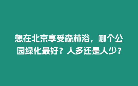 想在北京享受森林浴，哪個公園綠化最好？人多還是人少？