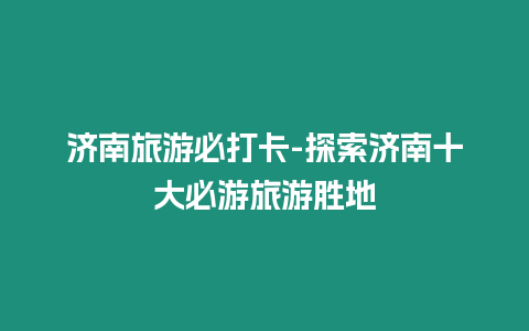 濟(jì)南旅游必打卡-探索濟(jì)南十大必游旅游勝地