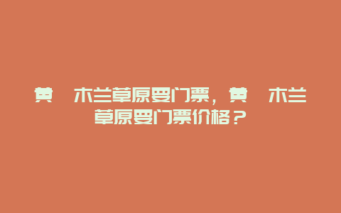 黃陂木蘭草原要門票，黃陂木蘭草原要門票價格？