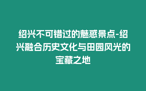 紹興不可錯(cuò)過的魅惑景點(diǎn)-紹興融合歷史文化與田園風(fēng)光的寶藏之地