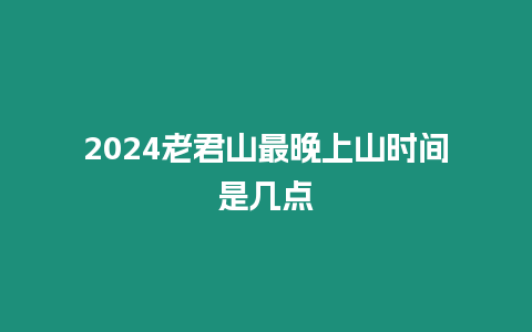 2024老君山最晚上山時間是幾點