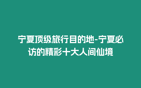 寧夏頂級旅行目的地-寧夏必訪的精彩十大人間仙境