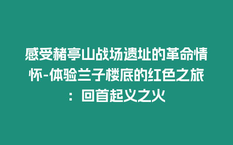 感受赭亭山戰場遺址的革命情懷-體驗蘭子樓底的紅色之旅：回首起義之火