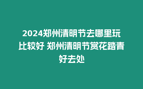 2024鄭州清明節(jié)去哪里玩比較好 鄭州清明節(jié)賞花踏青好去處
