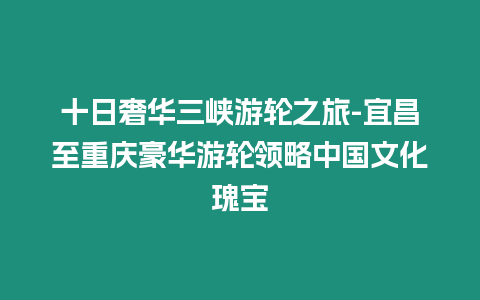 十日奢華三峽游輪之旅-宜昌至重慶豪華游輪領略中國文化瑰寶