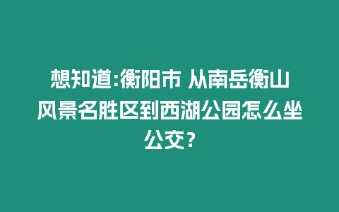 想知道:衡陽市 從南岳衡山風(fēng)景名勝區(qū)到西湖公園怎么坐公交？