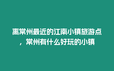 離常州最近的江南小鎮旅游點，常州有什么好玩的小鎮