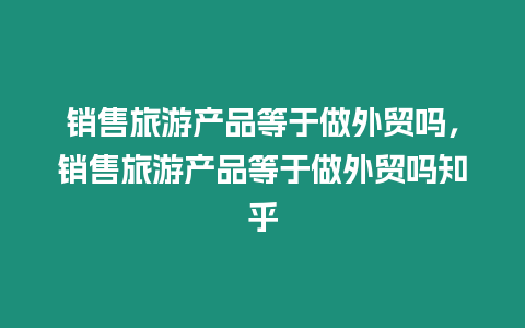 銷售旅游產品等于做外貿嗎，銷售旅游產品等于做外貿嗎知乎