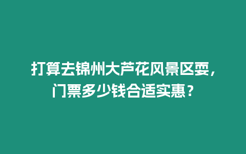 打算去錦州大蘆花風景區耍，門票多少錢合適實惠？