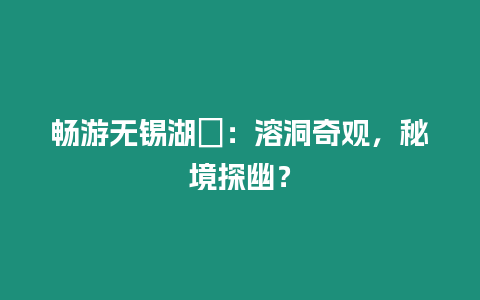 暢游無錫湖?：溶洞奇觀，秘境探幽？