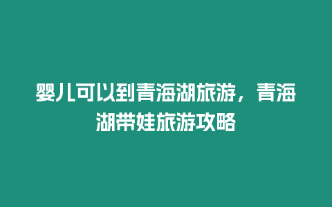 嬰兒可以到青海湖旅游，青海湖帶娃旅游攻略