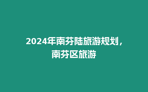 2024年南芬陸旅游規劃，南芬區旅游