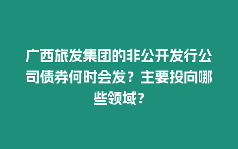 廣西旅發(fā)集團的非公開發(fā)行公司債券何時會發(fā)？主要投向哪些領(lǐng)域？