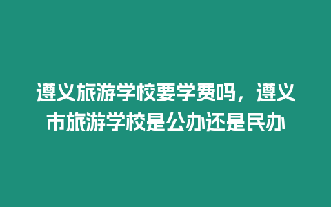 遵義旅游學校要學費嗎，遵義市旅游學校是公辦還是民辦