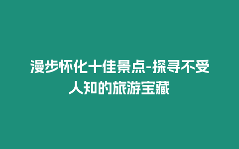漫步懷化十佳景點(diǎn)-探尋不受人知的旅游寶藏