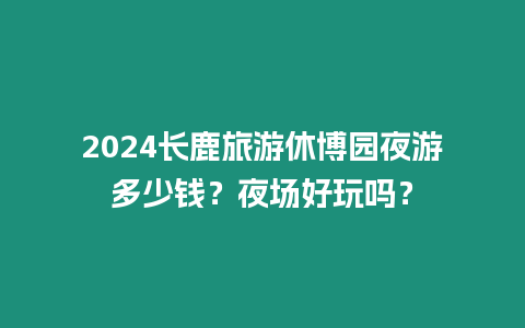 2024長鹿旅游休博園夜游多少錢？夜場好玩嗎？