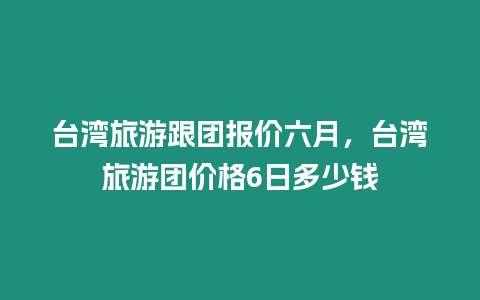 臺灣旅游跟團報價六月，臺灣旅游團價格6日多少錢