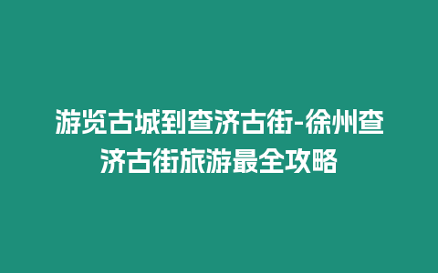 游覽古城到查濟古街-徐州查濟古街旅游最全攻略