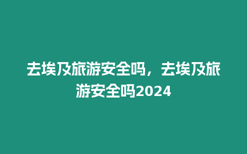 去埃及旅游安全嗎，去埃及旅游安全嗎2024