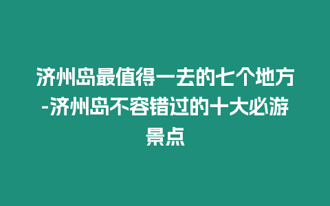 濟(jì)州島最值得一去的七個地方-濟(jì)州島不容錯過的十大必游景點(diǎn)