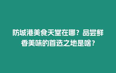 防城港美食天堂在哪？品嘗鮮香美味的首選之地是啥？