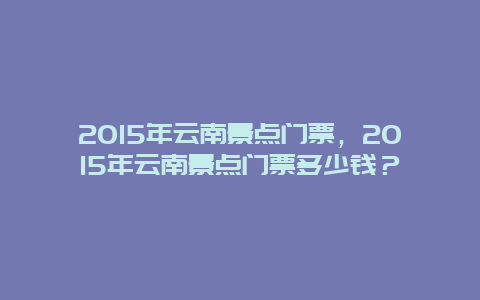2024年云南景點(diǎn)門(mén)票，2024年云南景點(diǎn)門(mén)票多少錢(qián)？