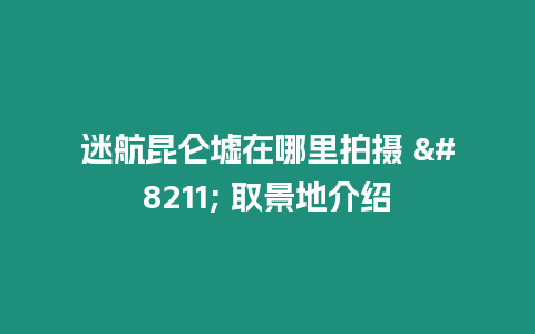 迷航昆侖墟在哪里拍攝 - 取景地介紹