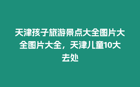 天津孩子旅游景點(diǎn)大全圖片大全圖片大全，天津兒童10大去處
