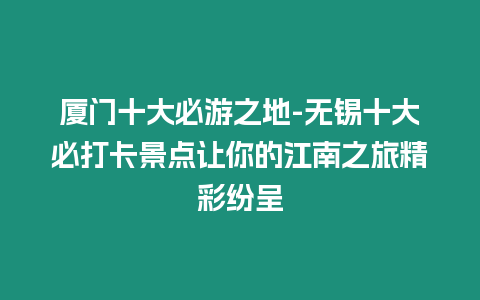 廈門十大必游之地-無錫十大必打卡景點讓你的江南之旅精彩紛呈