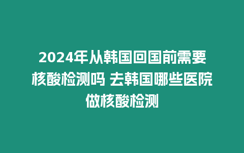 2024年從韓國回國前需要核酸檢測嗎 去韓國哪些醫院做核酸檢測