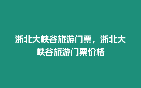 浙北大峽谷旅游門票，浙北大峽谷旅游門票價格