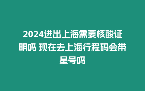 2024進出上海需要核酸證明嗎 現在去上海行程碼會帶星號嗎