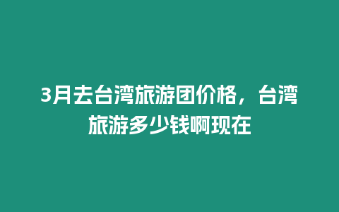 3月去臺灣旅游團(tuán)價格，臺灣旅游多少錢啊現(xiàn)在
