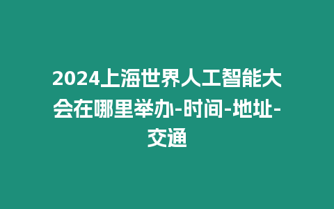 2024上海世界人工智能大會在哪里舉辦-時間-地址-交通