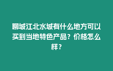 聊城江北水城有什么地方可以買到當地特色產品？價格怎么樣？