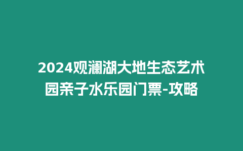 2024觀瀾湖大地生態藝術園親子水樂園門票-攻略
