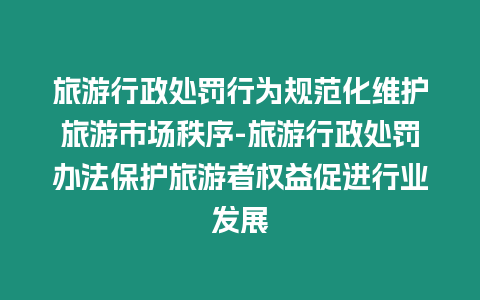 旅游行政處罰行為規范化維護旅游市場秩序-旅游行政處罰辦法保護旅游者權益促進行業發展