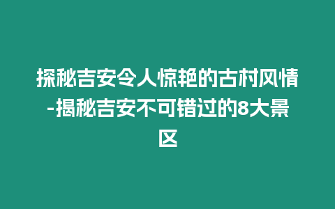 探秘吉安令人驚艷的古村風情-揭秘吉安不可錯過的8大景區