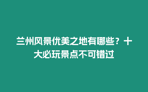 蘭州風(fēng)景優(yōu)美之地有哪些？十大必玩景點(diǎn)不可錯(cuò)過