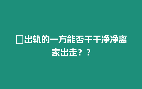 ?出軌的一方能否干干凈凈離家出走？？