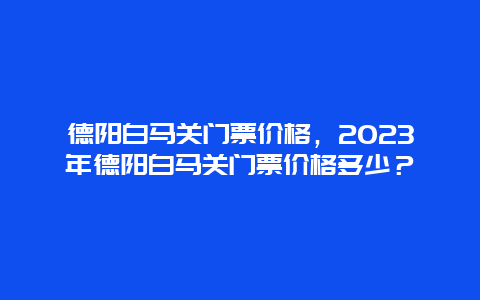 德陽白馬關門票價格，2024年德陽白馬關門票價格多少？