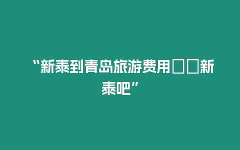 “新泰到青島旅游費用――新泰吧”