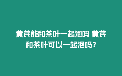 黃芪能和茶葉一起泡嗎 黃芪和茶葉可以一起泡嗎？