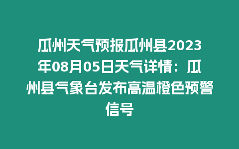 瓜州天氣預報瓜州縣2023年08月05日天氣詳情：瓜州縣氣象臺發布高溫橙色預警信號