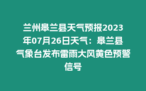 蘭州皋蘭縣天氣預(yù)報2023年07月26日天氣：皋蘭縣氣象臺發(fā)布雷雨大風(fēng)黃色預(yù)警信號