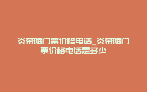 炎帝陵門票價格電話_炎帝陵門票價格電話是多少