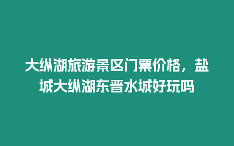 大縱湖旅游景區門票價格，鹽城大縱湖東晉水城好玩嗎