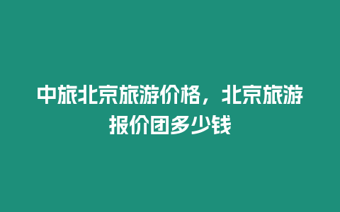 中旅北京旅游價格，北京旅游報價團(tuán)多少錢