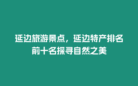 延邊旅游景點，延邊特產排名前十名探尋自然之美